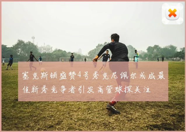 塞克斯顿盛赞4号秀克尼佩尔或成最佳新秀竞争者引发高管球探关注