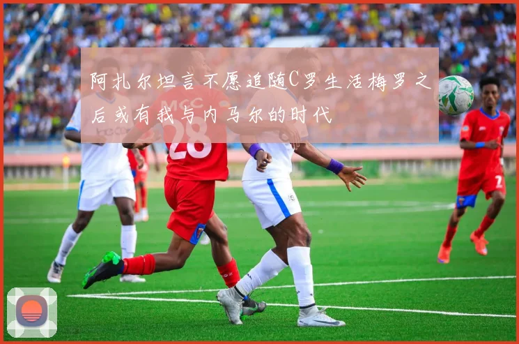 阿扎尔坦言不愿追随C罗生活梅罗之后或有我与内马尔的时代