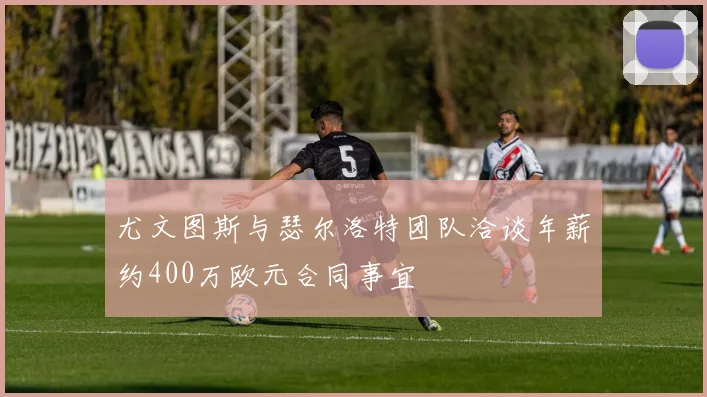 尤文图斯与瑟尔洛特团队洽谈年薪约400万欧元合同事宜