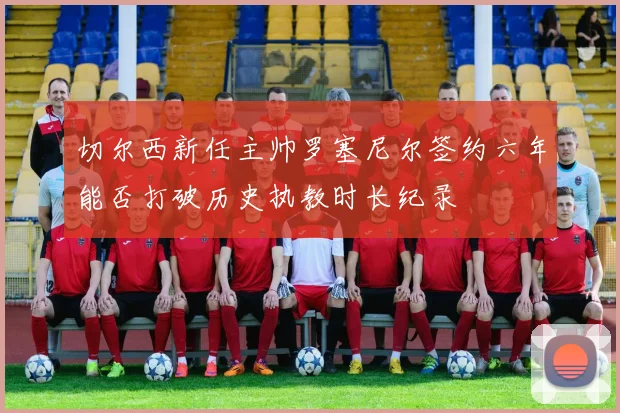 切尔西新任主帅罗塞尼尔签约六年能否打破历史执教时长纪录