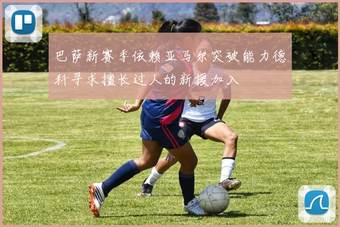 巴萨新赛季依赖亚马尔突破能力德科寻求擅长过人的新援加入