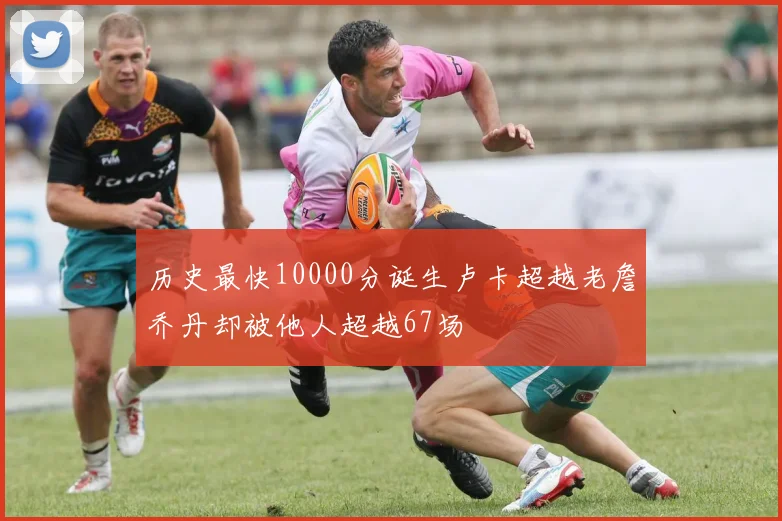 历史最快10000分诞生卢卡超越老詹乔丹却被他人超越67场