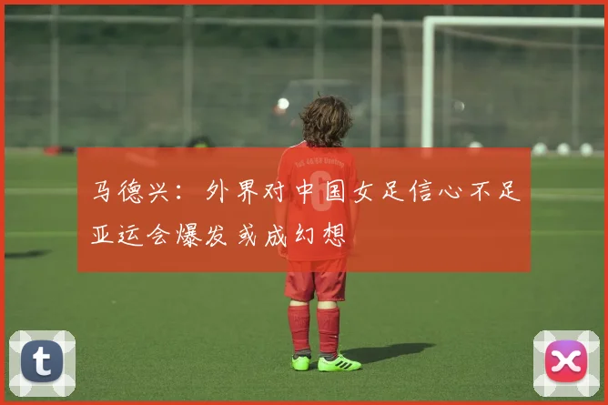 马德兴：外界对中国女足信心不足亚运会爆发或成幻想