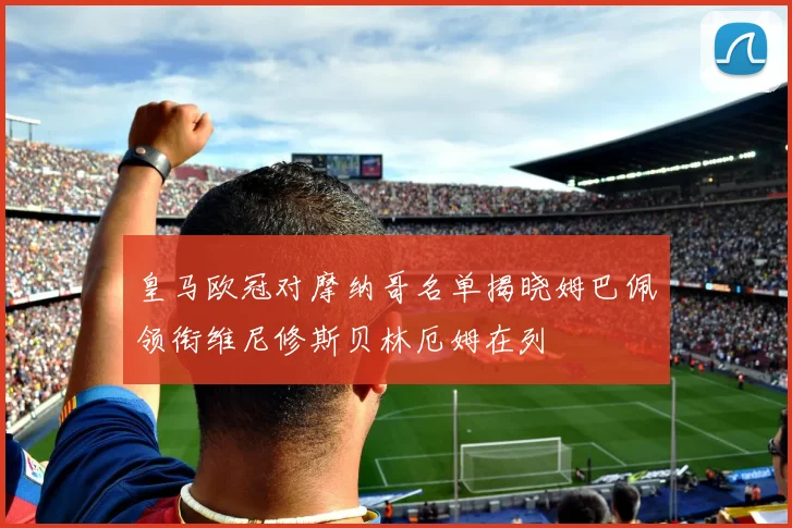 皇马欧冠对摩纳哥名单揭晓姆巴佩领衔维尼修斯贝林厄姆在列
