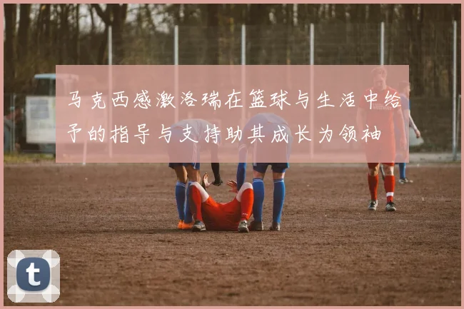 马克西感激洛瑞在篮球与生活中给予的指导与支持助其成长为领袖