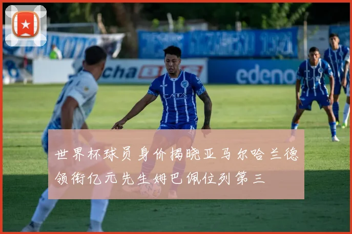 世界杯球员身价揭晓亚马尔哈兰德领衔亿元先生姆巴佩位列第三