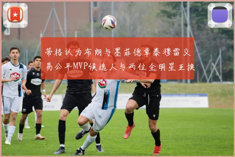 蒂格认为布朗与墨菲德章泰穆雷交易公平MVP候选人与两位全明星互换合理性分析