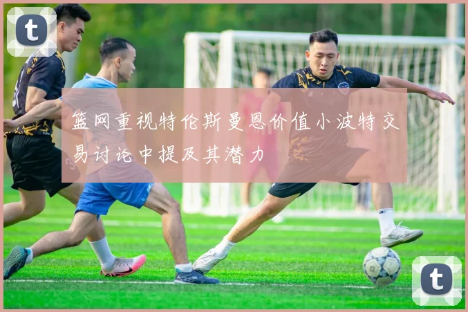 篮网重视特伦斯曼恩价值小波特交易讨论中提及其潜力
