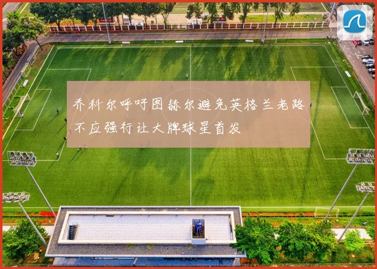 乔科尔呼吁图赫尔避免英格兰老路不应强行让大牌球星首发