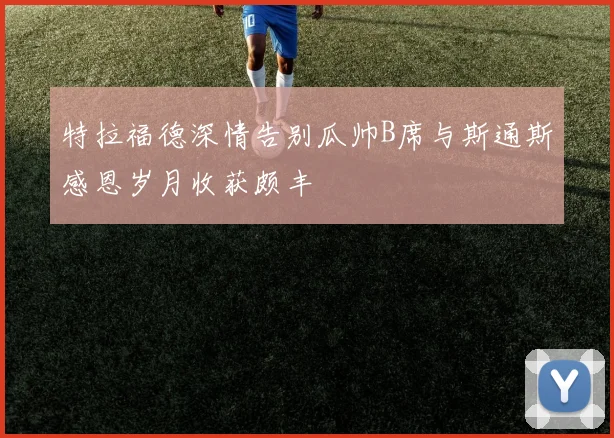 特拉福德深情告别瓜帅B席与斯通斯感恩岁月收获颇丰