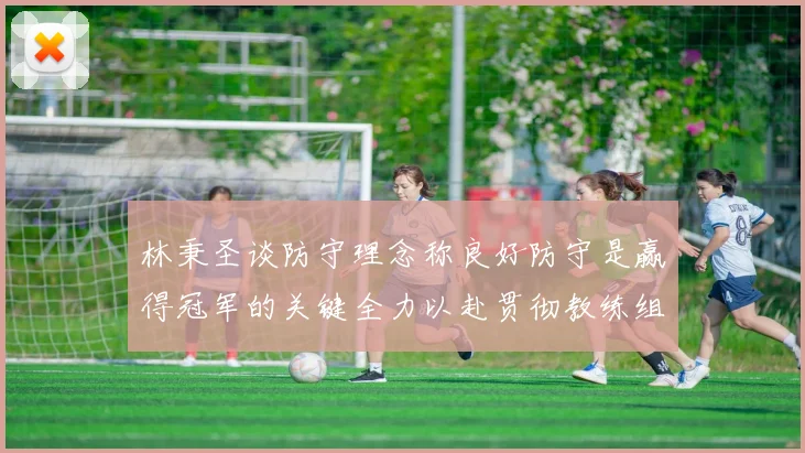林秉圣谈防守理念称良好防守是赢得冠军的关键全力以赴贯彻教练组战术