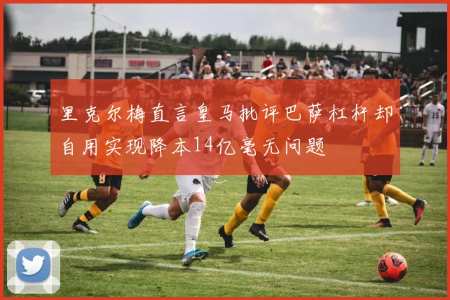 里克尔梅直言皇马批评巴萨杠杆却自用实现降本14亿毫无问题