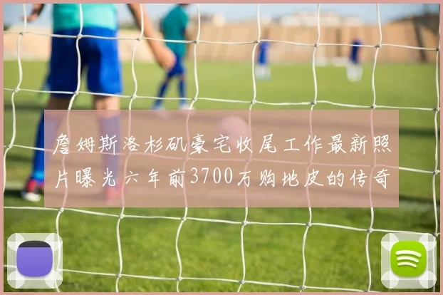 詹姆斯洛杉矶豪宅收尾工作最新照片曝光六年前3700万购地皮的传奇故事