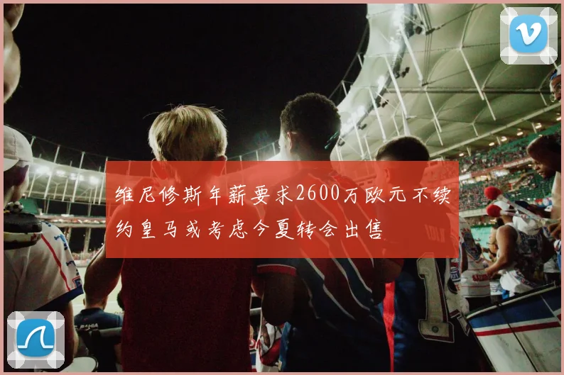 维尼修斯年薪要求2600万欧元不续约皇马或考虑今夏转会出售