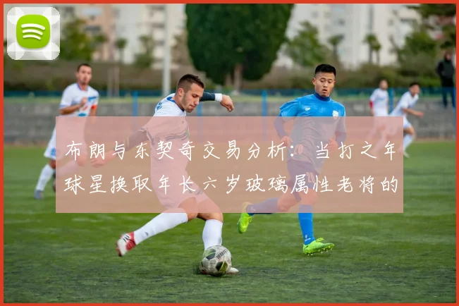 布朗与东契奇交易分析：当打之年球星换取年长六岁玻璃属性老将的利弊探讨