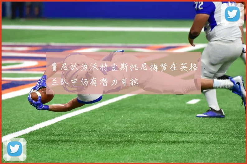 鲁尼认为沃特金斯托尼梅努在英格兰队中仍有潜力可挖
