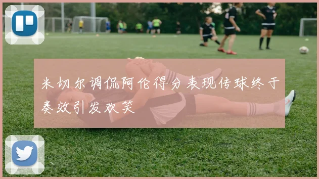 米切尔调侃阿伦得分表现传球终于奏效引发欢笑