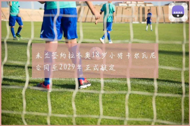 米兰签约拉齐奥18岁小将卡尔瓦尼合同至2029年正式敲定