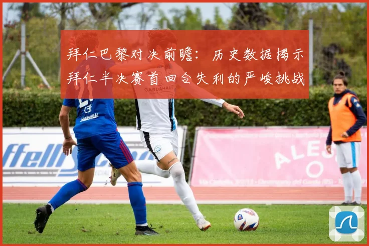 拜仁巴黎对决前瞻：历史数据揭示拜仁半决赛首回合失利的严峻挑战