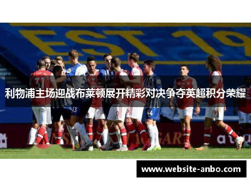 利物浦主场迎战布莱顿展开精彩对决争夺英超积分荣耀