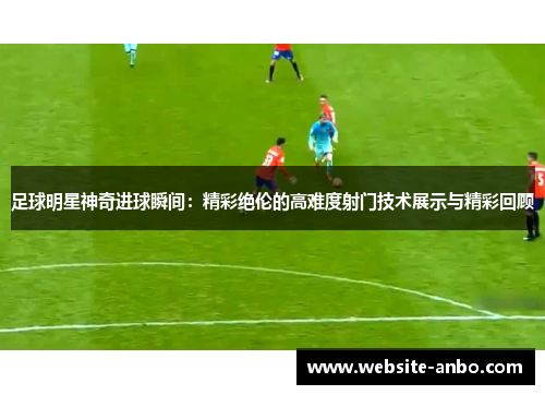 足球明星神奇进球瞬间：精彩绝伦的高难度射门技术展示与精彩回顾