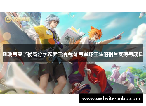 姚明与妻子杨威分享家庭生活点滴 与篮球生涯的相互支持与成长