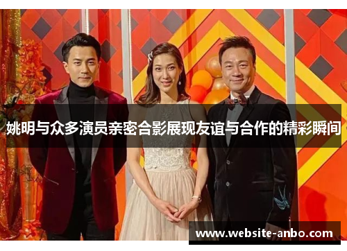 姚明与众多演员亲密合影展现友谊与合作的精彩瞬间