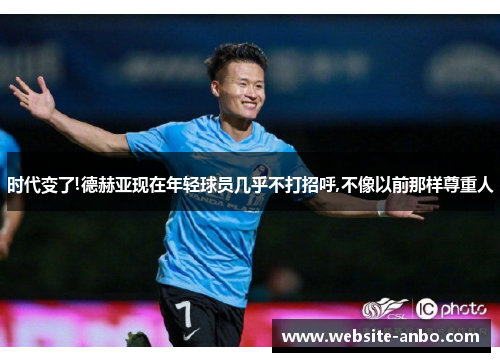 时代变了!德赫亚现在年轻球员几乎不打招呼,不像以前那样尊重人